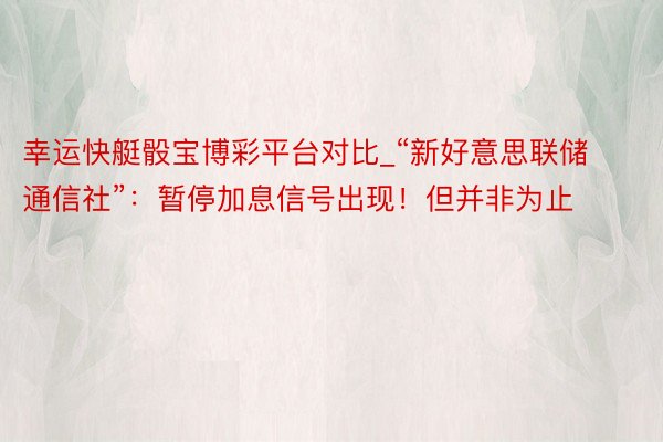 幸运快艇骰宝博彩平台对比_“新好意思联储通信社”：暂停加息信号出现！但并非为止