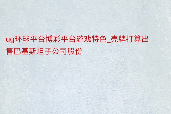 ug环球平台博彩平台游戏特色_壳牌打算出售巴基斯坦子公司股份