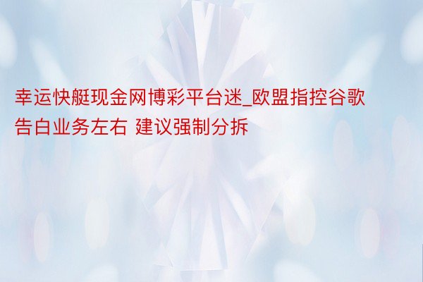 幸运快艇现金网博彩平台迷_欧盟指控谷歌告白业务左右 建议强制分拆