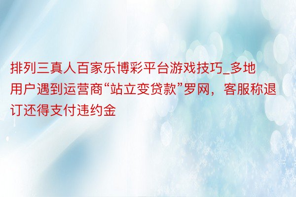 排列三真人百家乐博彩平台游戏技巧_多地用户遇到运营商“站立变贷款”罗网，客服称退订还得支付违约金