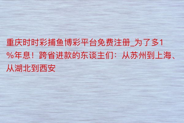 重庆时时彩捕鱼博彩平台免费注册_为了多1%年息！跨省进款的东谈主们：从苏州到上海、从湖北到西安