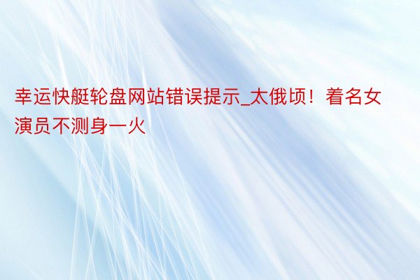 幸运快艇轮盘网站错误提示_太俄顷！着名女演员不测身一火