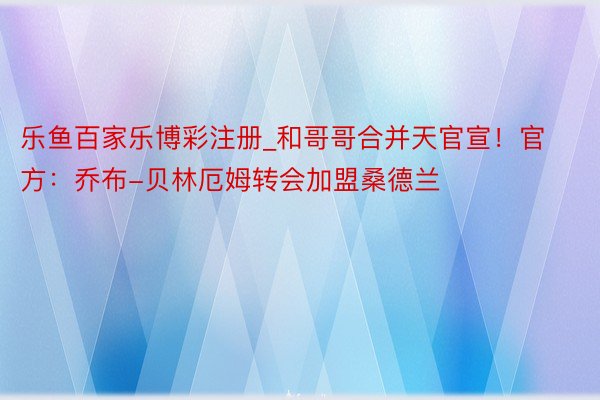 乐鱼百家乐博彩注册_和哥哥合并天官宣！官方：乔布-贝林厄姆转